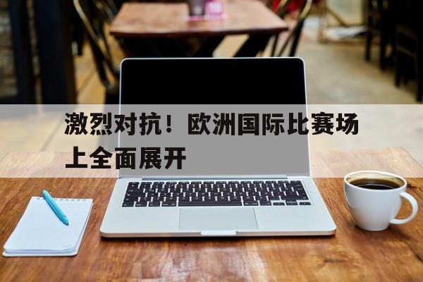 包含激烈对抗!欧洲国际比赛场上全面展开的词条